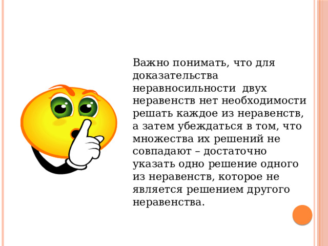  Важно понимать, что для доказательства неравносильности двух неравенств нет необходимости решать каждое из неравенств, а затем убеждаться в том, что множества их решений не совпадают – достаточно указать одно решение одного из неравенств, которое не является решением другого неравенства. 