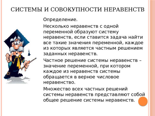 Системы и совокупности неравенств  Определение.  Несколько неравенств с одной переменной образуют систему неравенств, если ставится задача найти все такие значения переменной, каждое из которых является частным решением заданных неравенств.  Частное решение системы неравенств – значение переменной, при котором каждое из неравенств системы обращается в верное числовое неравенство.  Множество всех частных решений системы неравенств представляют собой общее решение системы неравенств. 