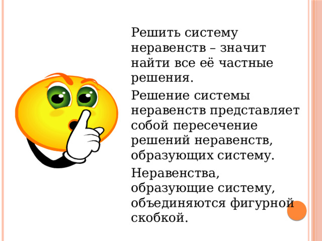  Решить систему неравенств – значит найти все её частные решения.  Решение системы неравенств представляет собой пересечение решений неравенств, образующих систему.  Неравенства, образующие систему, объединяются фигурной скобкой. 