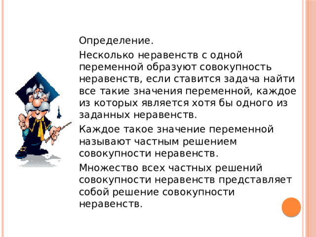  Определение.  Несколько неравенств с одной переменной образуют совокупность неравенств, если ставится задача найти все такие значения переменной, каждое из которых является хотя бы одного из заданных неравенств.  Каждое такое значение переменной называют частным решением совокупности неравенств.  Множество всех частных решений совокупности неравенств представляет собой решение совокупности неравенств. 