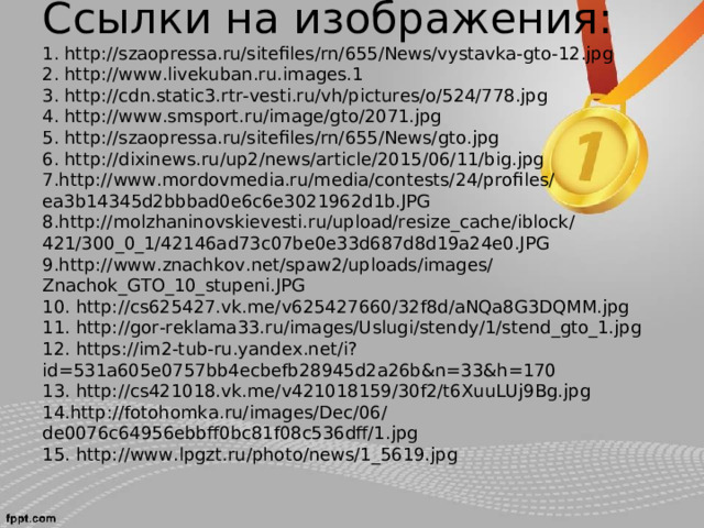 Ссылки на изображения:  1. http://szaopressa.ru/sitefiles/rn/655/News/vystavka-gto-12.jpg  2. http://www.livekuban.ru.images.1  3. http://cdn.static3.rtr-vesti.ru/vh/pictures/o/524/778.jpg  4. http://www.smsport.ru/image/gto/2071.jpg  5. http://szaopressa.ru/sitefiles/rn/655/News/gto.jpg  6. http://dixinews.ru/up2/news/article/2015/06/11/big.jpg  7. http://www.mordovmedia.ru/media/contests/24/profiles/ea3b14345d2bbbad0e6c6e3021962d1b.JPG  8. http://molzhaninovskievesti.ru/upload/resize_cache/iblock/421/300_0_1/42146ad73c07be0e33d687d8d19a24e0.JPG  9. http://www.znachkov.net/spaw2/uploads/images/Znachok_GTO_10_stupeni.JPG  10. http://cs625427.vk.me/v625427660/32f8d/aNQa8G3DQMM.jpg  11. http://gor-reklama33.ru/images/Uslugi/stendy/1/stend_gto_1.jpg  12. https://im2-tub-ru.yandex.net/i?id=531a605e0757bb4ecbefb28945d2a26b&n=33&h=170  13. http://cs421018.vk.me/v421018159/30f2/t6XuuLUj9Bg.jpg  14. http://fotohomka.ru/images/Dec/06/de0076c64956ebbff0bc81f08c536dff/1.jpg  15. http://www.lpgzt.ru/photo/news/1_5619.jpg      