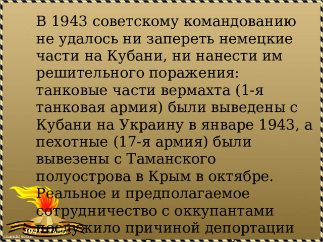 В 1943 советскому командованию не удалось ни запереть немецкие части на Кубани, ни нанести им решительного поражения: танковые части вермахта (1-я танковая армия) были выведены с Кубани на Украину в январе 1943, а пехотные (17-я армия) были вывезены с Таманского полуострова в Крым в октябре. Реальное и предполагаемое сотрудничество с оккупантами послужило причиной депортации ряда народов Северного Кавказа в Сибирь и Казахстан. 
