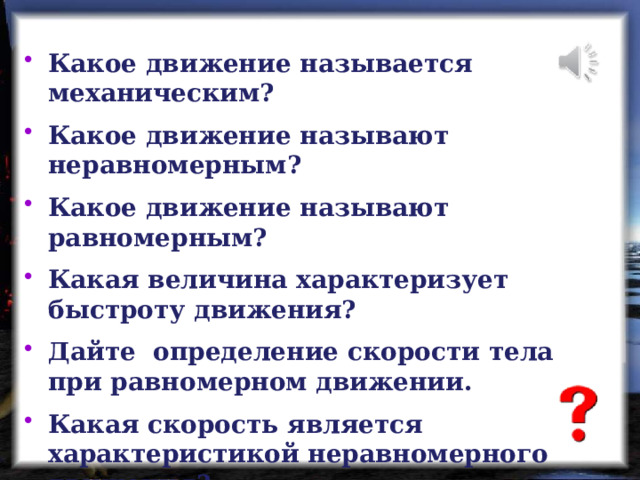 Какое движение называется механическим? Какое движение называют неравномерным? Какое движение называют равномерным? Какая величина характеризует быстроту движения? Дайте определение скорости тела при равномерном движении. Какая скорость является характеристикой неравномерного движения? 