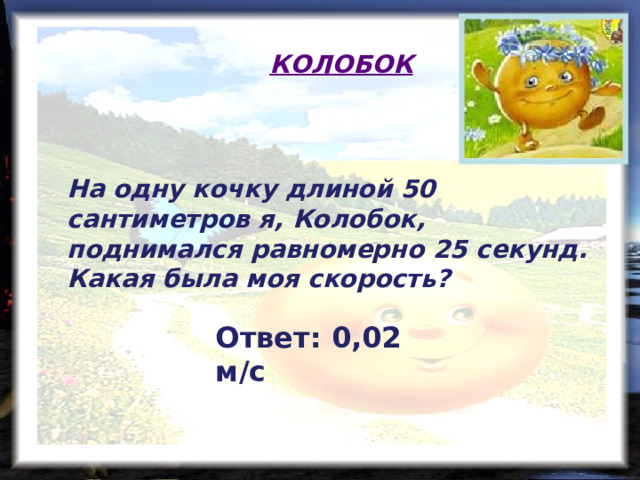 КОЛОБОК На одну кочку длиной 50 сантиметров я, Колобок, поднимался равномерно 25 секунд. Какая была моя скорость? Ответ: 0,02 м/с  