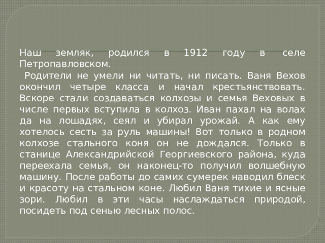 Наш земляк, родился в 1912 году в  селе Петропавловском.  Родители не умели ни читать, ни писать. Ваня Вехов окончил четыре класса и начал крестьянствовать. Вскоре стали создаваться колхозы и семья Веховых в числе первых вступила в колхоз. Иван пахал на волах да на лошадях, сеял и убирал урожай. А как ему хотелось сесть за руль машины! Вот только в родном колхозе стального коня он не дождался. Только в станице Александрийской Георгиевского района, куда переехала семья, он наконец-то получил волшебную машину. После работы до самих сумерек наводил блеск и красоту на стальном коне. Любил Ваня тихие и ясные зори. Любил в эти часы наслаждаться природой, посидеть под сенью лесных полос. 