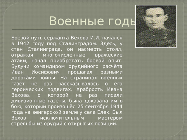 Военные годы Боевой путь сержанта Вехова И.И. начался в 1942 году под Сталинградом. Здесь, у стен Сталинграда, он насмерть стоял, отражая многочисленные вражеские атаки, начал приобретать боевой опыт. Будучи командиром орудийного расчёта Иван Иосифович прошагал разными дорогами войны. На страницах военных газет не раз рассказывалось о его героических подвигах. Храбрость Ивана Вехова, о которой не раз писали дивизионные газеты, была доказана им в бою, который произошёл 25 сентября 1944 года на венгерской земле у села Елек. Был Вехов исключительным мастером стрельбы из орудий с открытых позиций. 