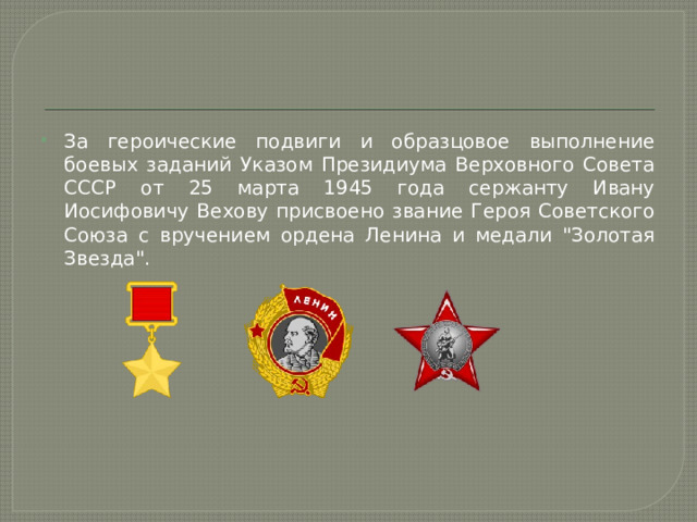 За героические подвиги и образцовое выполнение боевых заданий Указом Президиума Верховного Совета СССР от 25 марта 1945 года сержанту Ивану Иосифовичу Вехову присвоено звание Героя Советского Союза с вручением ордена Ленина и медали 