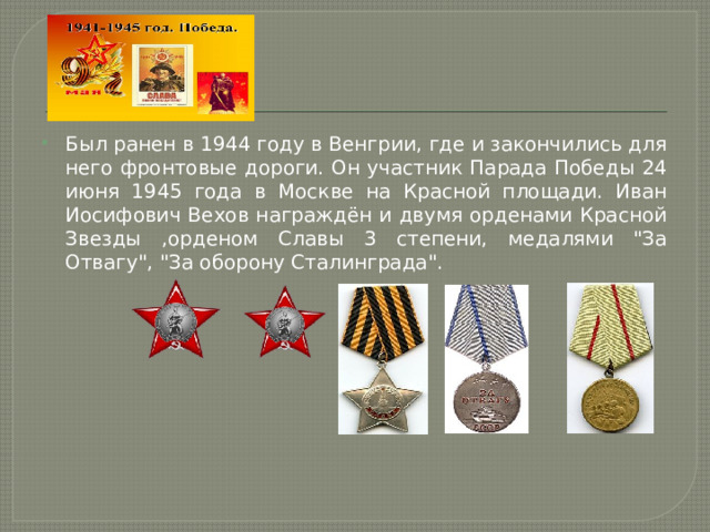 Был ранен в 1944 году в Венгрии, где и закончились для него фронтовые дороги. Он участник Парада Победы 24 июня 1945 года в Москве на Красной площади. Иван Иосифович Вехов награждён и двумя орденами Красной Звезды ,орденом Славы 3 степени, медалями 