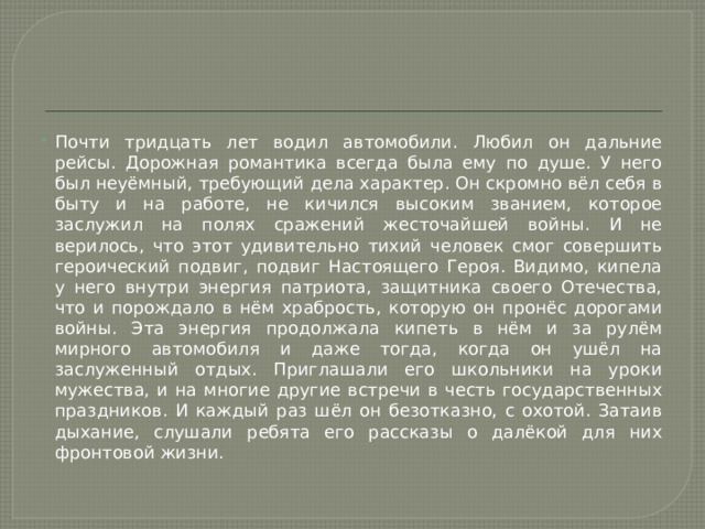 Почти тридцать лет водил автомобили. Любил он дальние рейсы. Дорожная романтика всегда была ему по душе. У него был неуёмный, требующий дела характер. Он скромно вёл себя в быту и на работе, не кичился высоким званием, которое заслужил на полях сражений жесточайшей войны. И не верилось, что этот удивительно тихий человек смог совершить героический подвиг, подвиг Настоящего Героя. Видимо, кипела у него внутри энергия патриота, защитника своего Отечества, что и порождало в нём храбрость, которую он пронёс дорогами войны. Эта энергия продолжала кипеть в нём и за рулём мирного автомобиля и даже тогда, когда он ушёл на заслуженный отдых. Приглашали его школьники на уроки мужества, и на многие другие встречи в честь государственных праздников. И каждый раз шёл он безотказно, с охотой. Затаив дыхание, слушали ребята его рассказы о далёкой для них фронтовой жизни. 