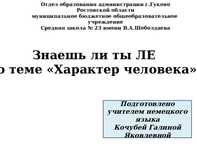 Отдел образования администрации г.Гуково Ростовской области муниципальное бюджетное общеобразовательное учреждение Средняя школа № 23 имени В.А.Шеболдаева Знаешь ли ты ЛЕ по теме «Характер человека»? Подготовлено учителем немецкого языка Кочубей Галиной Яковлевной 