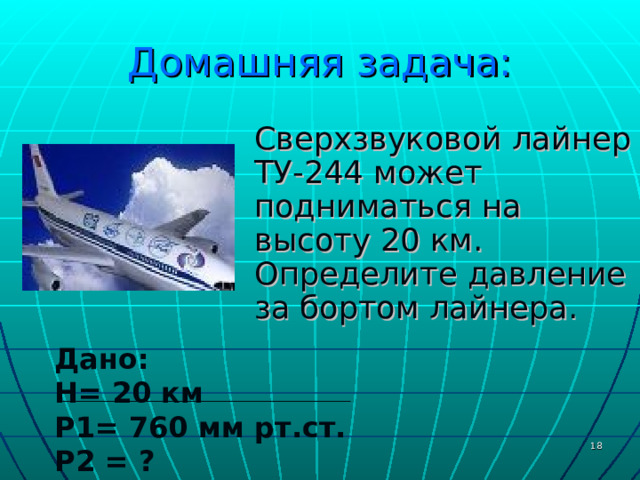Домашняя задача:  Сверхзвуковой лайнер ТУ-244 может подниматься на высоту 20 км. Определите давление за бортом лайнера. Дано: H = 20 км P 1= 760 мм рт.ст.  P 2 = ?  