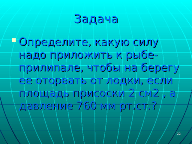 Задача Определите, какую силу надо приложить к рыбе-прилипале, чтобы на берегу ее оторвать от лодки, если площадь присоски 2 см2 , а давление 760 мм рт.ст.?  