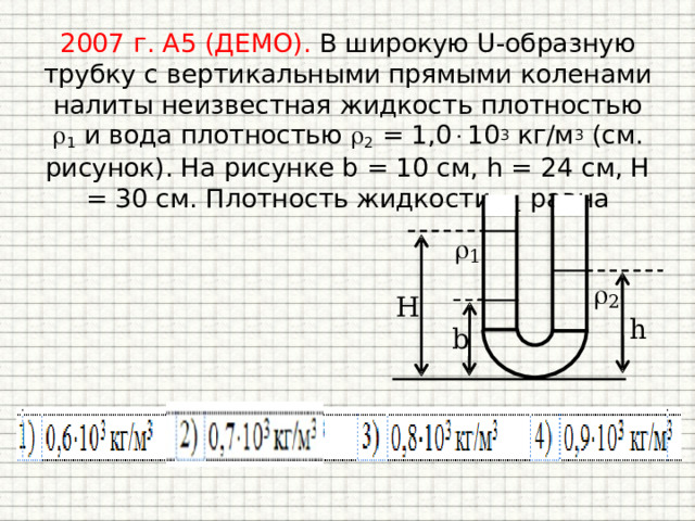 2007 г. А5 (ДЕМО). В широкую U-образную трубку с вертикальными прямыми коленами налиты неизвестная жидкость плотностью  1 и вода плотностью  2 = 1,0  10 3 кг/м 3 (см. рисунок). На рисунке b = 10 см, h = 24 см, H = 30 см. Плотность жидкости  1 равна 