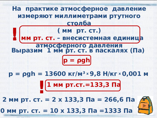 На практике атмосферное давление измеряют миллиметрами ртутного столба ( мм рт. ст.) 1 мм рт. ст. – внесистемная единица атмосферного давления ! Выразим 1 мм рт. ст. в паскалях (Па) р = ρgh р = ρgh =  13600 кг/м 3 х 9,8 Н/кг х 0,001 м !  1 мм рт.ст.=133,3 Па 2 мм рт. ст. = 2 х 133,3 Па = 266,6 Па 10 мм рт. ст. = 10 х 133,3 Па =1333 Па 