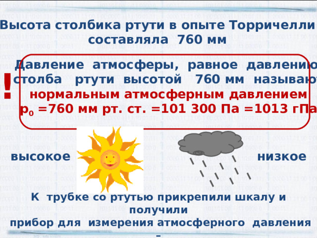 Высота столбика ртути в опыте Торричелли составляла 760 мм Давление атмосферы, равное давлению  столба ртути высотой 760 мм называют нормальным атмосферным давлением р 0 =760 мм рт. ст. =101 300 Па =1013 гПа ! низкое высокое К трубке со ртутью прикрепили шкалу и получили  прибор для измерения атмосферного давления –  ртутный барометр 