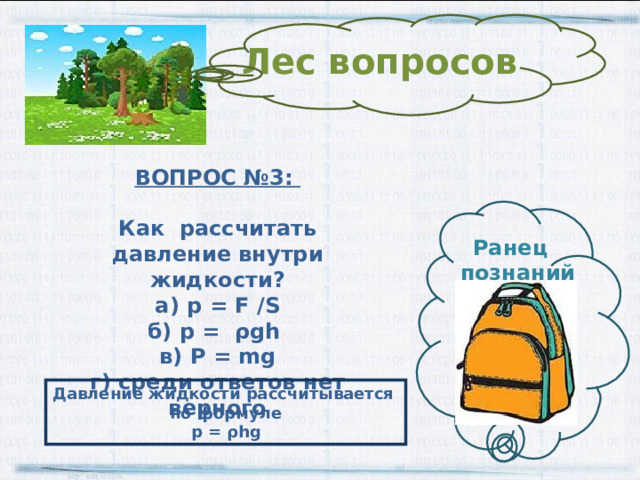 Лес вопросов ВОПРОС №3:  Как рассчитать давление внутри жидкости? а) p = F /S б) p = ρ gh в) P = mg г) среди ответов нет верного Ранец  познаний Давление жидкости рассчитывается по формуле p = ρ hg 