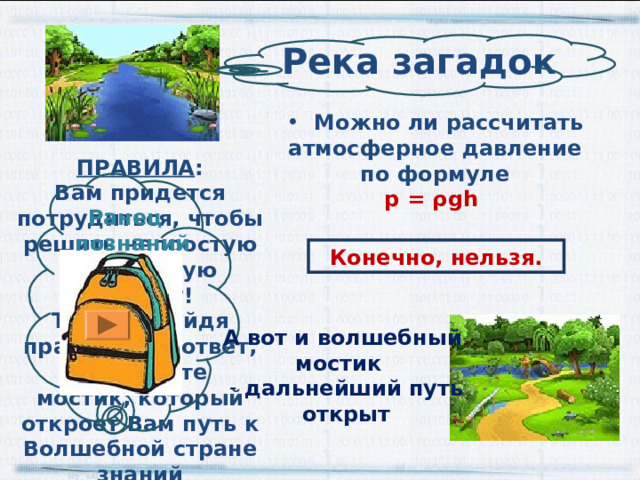 Река загадок  Можно ли рассчитать атмосферное давление по формуле p = ρ gh  ПРАВИЛА : Вам придется потрудиться, чтобы решить непростую физическую загадку! Только, найдя правильный ответ, вы увидите мостик, который откроет Вам путь к Волшебной стране знаний Ранец  познаний  Конечно, нельзя. А вот и волшебный мостик  дальнейший путь открыт 