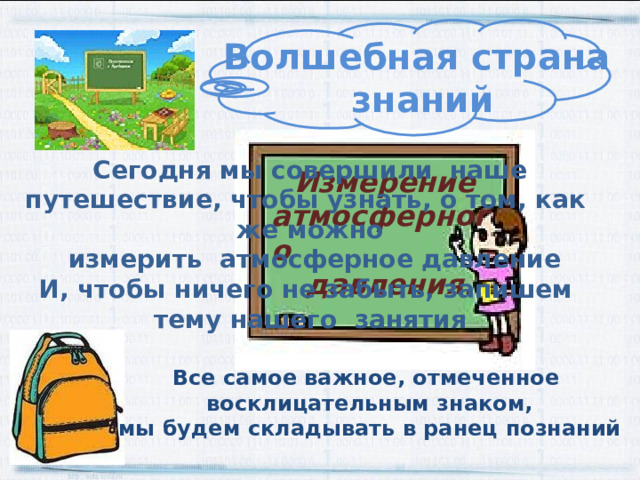 Волшебная страна знаний Сегодня мы совершили наше путешествие, чтобы узнать, о том, как же можно  измерить атмосферное давление И, чтобы ничего не забыть, запишем тему нашего занятия Измерение атмосферного  давления. Все самое важное, отмеченное восклицательным знаком, мы будем складывать в ранец познаний 