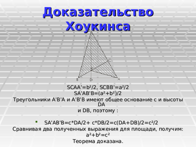 Доказательство Хоукинсa SCAA'=b²/2, SCBB'=a²/2 SA'AB'B=(a²+b²)/2 Треугольники A'В'А и A'В'В имеют общее основание с и высоты DA и DB, поэтому : SA'AB'B=c*DA/2+ c*DB/2=c(DA+DB)/2=c²/2 Сравнивая два полученных выражения для площади, получим: a²+b²=c² Теорема доказана. 