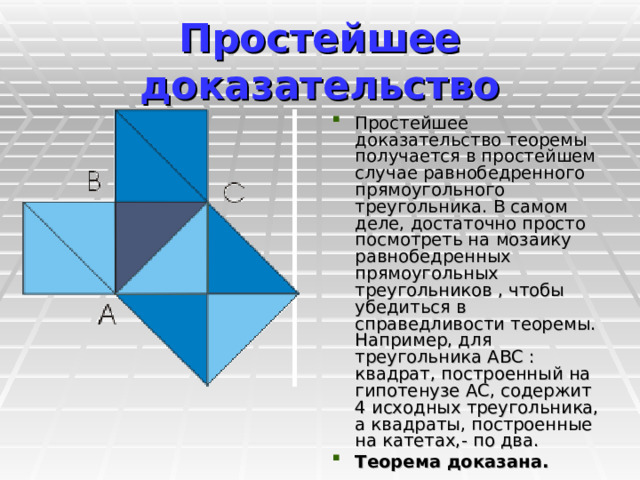 Простейшее доказательство Простейшее доказательство теоремы получается в простейшем случае равнобедренного прямоугольного треугольника. В самом деле, достаточно просто посмотреть на мозаику равнобедренных прямоугольных треугольников , чтобы убедиться в справедливости теоремы. Например, для треугольника ABC : квадрат, построенный на гипотенузе АС, содержит 4 исходных треугольника, а квадраты, построенные на катетах,- по два. Теорема доказана.  
