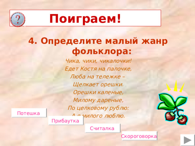 Поиграем! 4. Определите малый жанр фольклора: Чика, чики, чикалочки! Едет Костя на палочке, Люба на тележке – Щелкает орешки. Орешки каленые, Милому дареные, По целковому рублю: А я милого люблю.  Потешка  Прибаутка  Считалка  Скороговорка  