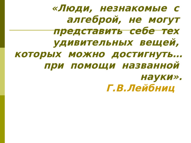 «Люди, незнакомые с алгеброй, не могут представить себе тех удивительных вещей, которых можно достигнуть… при помощи названной науки».  Г.В.Лейбниц  