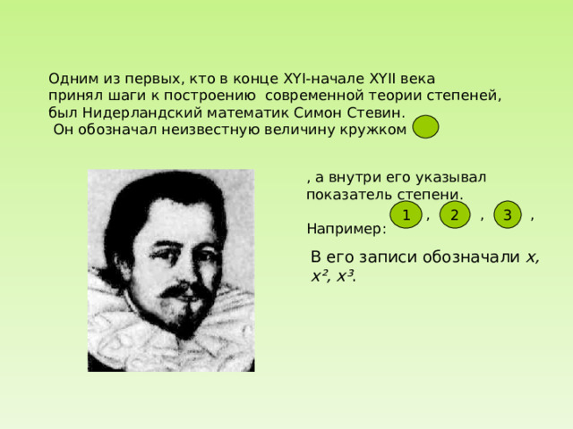 Одним из первых, кто в конце XYI -начале XYII века принял шаги к построению современной теории степеней, был Нидерландский математик Симон Стевин.  Он обозначал неизвестную величину кружком , а внутри его указывал показатель степени. Например: 1 2 3 , , , В его записи обозначали  x, x², x³ .  