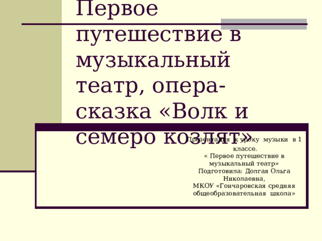 Первое путешествие в музыкальный театр, опера-сказка «Волк и семеро козлят» Презентация к уроку музыки в 1  классе.  « Первое путешествие в музыкальный театр»  Подготовила: Долгая Ольга Николаевна,  МКОУ «Гончаровская средняя общеобразовательная школа» 