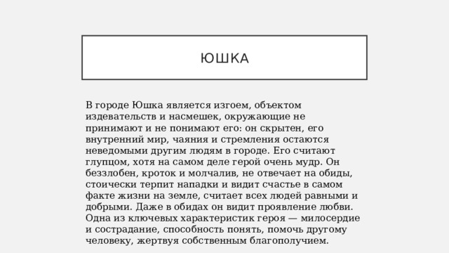 юшка В городе Юшка является изгоем, объектом издевательств и насмешек, окружающие не принимают и не понимают его: он скрытен, его внутренний мир, чаяния и стремления остаются неведомыми другим людям в городе. Его считают глупцом, хотя на самом деле герой очень мудр. Он беззлобен, кроток и молчалив, не отвечает на обиды, стоически терпит нападки и видит счастье в самом факте жизни на земле, считает всех людей равными и добрыми. Даже в обидах он видит проявление любви. Одна из ключевых характеристик героя — милосердие и сострадание, способность понять, помочь другому человеку, жертвуя собственным благополучием. 
