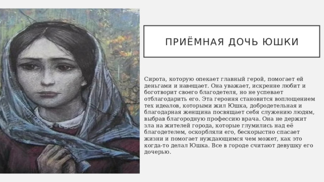 Приёмная дочь ЮШКИ Сирота, которую опекает главный герой, помогает ей деньгами и навещает. Она уважает, искренне любит и боготворит своего благодетеля, но не успевает отблагодарить его. Эта героиня становится воплощением тех идеалов, которыми жил Юшка, добродетельная и благодарная женщина посвящает себя служению людям, выбрав благородную профессию врача. Она не держит зла на жителей города, которые глумились над её благодетелем, оскорбляли его, бескорыстно спасает жизни и помогает нуждающимся чем может, как это когда-то делал Юшка. Все в городе считают девушку его дочерью. 