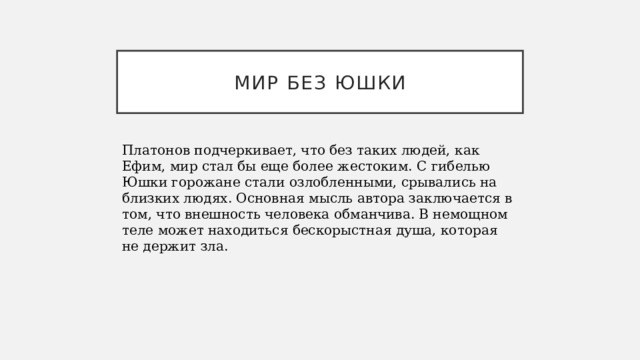 МИР БЕЗ ЮШКИ Платонов подчеркивает, что без таких людей, как Ефим, мир стал бы еще более жестоким. С гибелью Юшки горожане стали озлобленными, срывались на близких людях. Основная мысль автора заключается в том, что внешность человека обманчива. В немощном теле может находиться бескорыстная душа, которая не держит зла. 