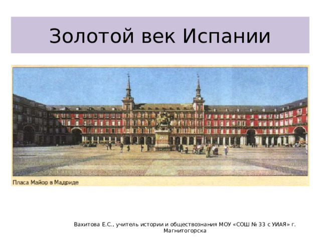 Золотой век Испании Вахитова Е.С., учитель истории и обществознания МОУ «СОШ № 33 с УИАЯ» г. Магнитогорска 