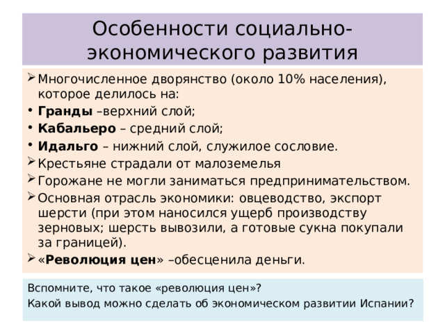 Особенности социально-экономического развития Многочисленное дворянство (около 10% населения), которое делилось на: Гранды –верхний слой; Кабальеро – средний слой; Идальго – нижний слой, служилое сословие. Крестьяне страдали от малоземелья Горожане не могли заниматься предпринимательством. Основная отрасль экономики: овцеводство, экспорт шерсти (при этом наносился ущерб производству зерновых; шерсть вывозили, а готовые сукна покупали за границей). « Революция цен » –обесценила деньги. Вспомните, что такое «революция цен»? Какой вывод можно сделать об экономическом развитии Испании? 