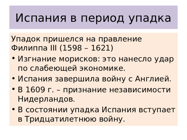Испания в период упадка Упадок пришелся на правление Филиппа III (1598 – 1621) Изгнание морисков: это нанесло удар по слабеющей экономике. Испания завершила войну с Англией. В 1609 г. – признание независимости Нидерландов. В состоянии упадка Испания вступает в Тридцатилетнюю войну. 