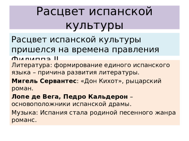 Расцвет испанской культуры Расцвет испанской культуры пришелся на времена правления Филиппа II. Литература: формирование единого испанского языка – причина развития литературы. Мигель Сервантес : «Дон Кихот», рыцарский роман. Лопе де Вега, Педро Кальдерон – основоположники испанской драмы. Музыка: Испания стала родиной песенного жанра романс. 