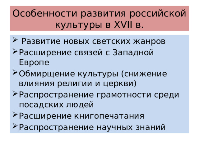 Особенности развития российской культуры в XVII в.  Развитие новых светских жанров Расширение связей с Западной Европе Обмирщение культуры (снижение влияния религии и церкви) Распространение грамотности среди посадских людей Расширение книгопечатания Распространение научных знаний 