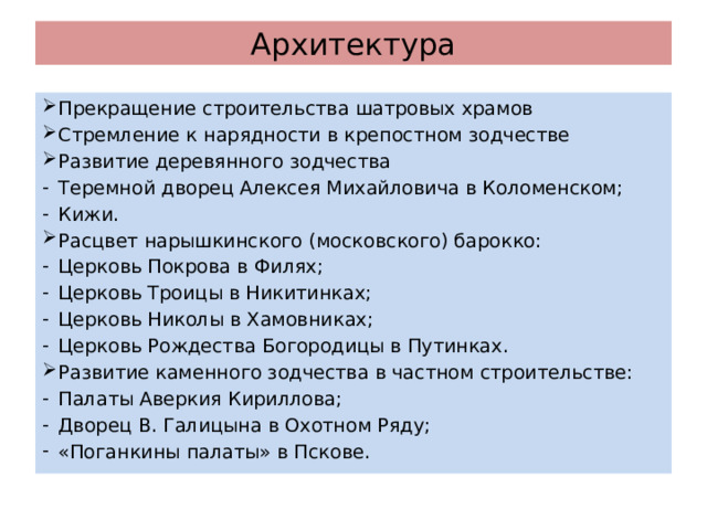 Архитектура Прекращение строительства шатровых храмов Стремление к нарядности в крепостном зодчестве Развитие деревянного зодчества Теремной дворец Алексея Михайловича в Коломенском; Кижи. Расцвет нарышкинского (московского) барокко: Церковь Покрова в Филях; Церковь Троицы в Никитинках; Церковь Николы в Хамовниках; Церковь Рождества Богородицы в Путинках. Развитие каменного зодчества в частном строительстве: Палаты Аверкия Кириллова; Дворец В. Галицына в Охотном Ряду; «Поганкины палаты» в Пскове. 