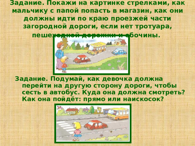 Задание. Покажи на картинке стрелками, как мальчику с папой попасть в магазин, как они должны идти по краю проезжей части загородной дороги, если нет тротуара, пешеходной дорожки и обочины.  Задание. Подумай, как девочка должна перейти на другую сторону дороги, чтобы сесть в автобус. Куда она должна смотреть? Как она пойдёт: прямо или наискосок? 