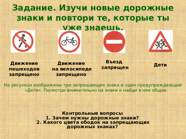 Задание. Изучи новые дорожные знаки и повтори те, которые ты уже знаешь. Въезд  запрещен Движение  пешеходов  запрещено Движение  на велосипеде запрещено  Дети На рисунках изображены три запрещающих знака и один предупреждающий «Дети». Посмотри внимательно на знаки и найди в них общее. Контрольные вопросы  1. Зачем нужны дорожные знаки?  2. Какого цвета ободок на запрещающих дорожных знаках? 