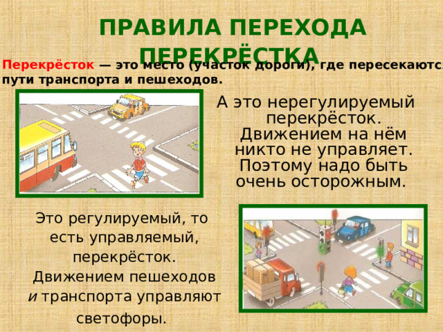 ПРАВИЛА ПЕРЕХОДА ПЕРЕКРЁСТКА  Перекрёсток — это место (участок дороги), где пересекаются пути транспорта и пешеходов.   А это нерегулируемый перекрёсток. Движением на нём никто не управляет. Поэтому надо быть очень осторожным. Это регулируемый, то  есть управляемый,  перекрёсток.  Движением пешеходов  и транспорта управляют  светофоры.  