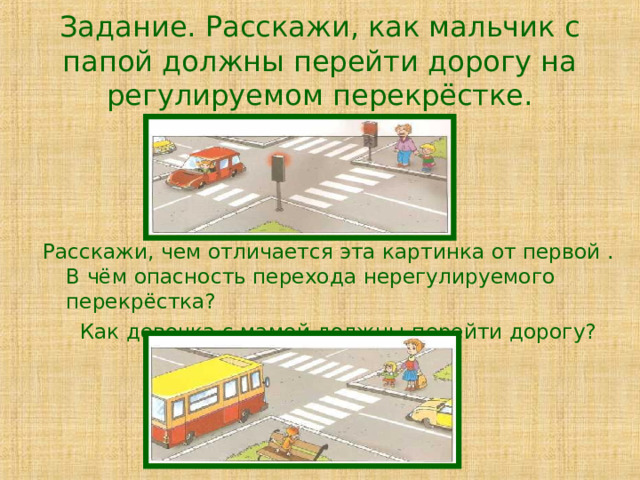 Задание. Расскажи, как мальчик с папой должны перейти дорогу на регулируемом перекрёстке. Расскажи, чем отличается эта картинка от первой . В чём опасность перехода нерегулируемого перекрёстка? Как девочка с мамой должны перейти дорогу? 