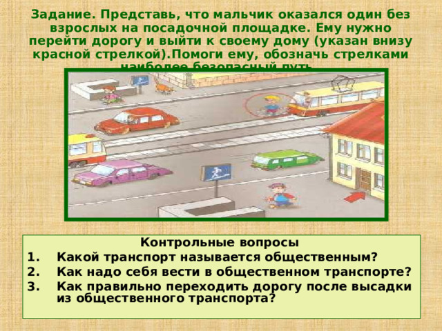 Задание. Представь, что мальчик оказался один без взрослых на посадочной площадке. Ему нужно перейти дорогу и выйти к своему дому (указан внизу красной стрелкой).Помоги ему, обозначь стрелками наиболее безопасный путь.  Контрольные вопросы Какой транспорт называется общественным? Как надо себя вести в общественном транспорте? Как правильно переходить дорогу после высадки из общественного транспорта? 