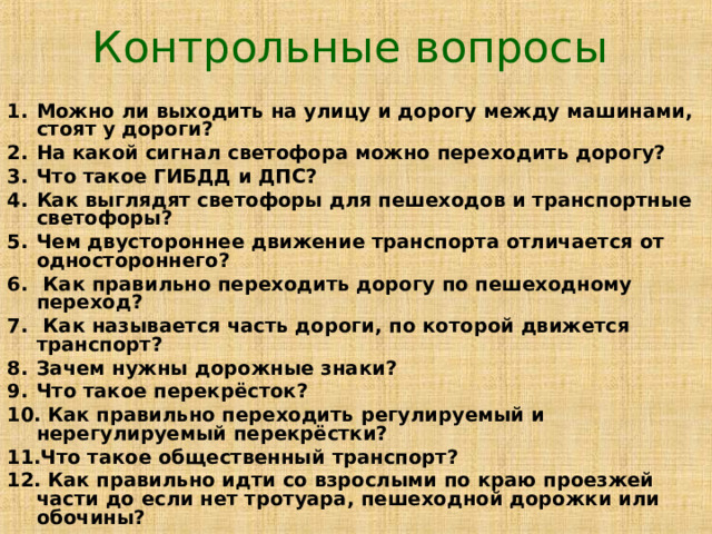 Контрольные вопросы Можно ли выходить на улицу и дорогу между машинами, стоят у дороги? На какой сигнал светофора можно переходить дорогу? Что такое ГИБДД и ДПС? Как выглядят светофоры для пешеходов и транспортные светофоры? Чем двустороннее движение транспорта отличается от одностороннего?  Как правильно переходить дорогу по пешеходному переход?  Как называется часть дороги, по которой движется транспорт? Зачем нужны дорожные знаки? Что такое перекрёсток?  Как правильно переходить регулируемый и нерегулируемый перекрёстки? Что такое общественный транспорт?  Как правильно идти со взрослыми по краю проезжей части до если нет тротуара, пешеходной дорожки или обочины? 