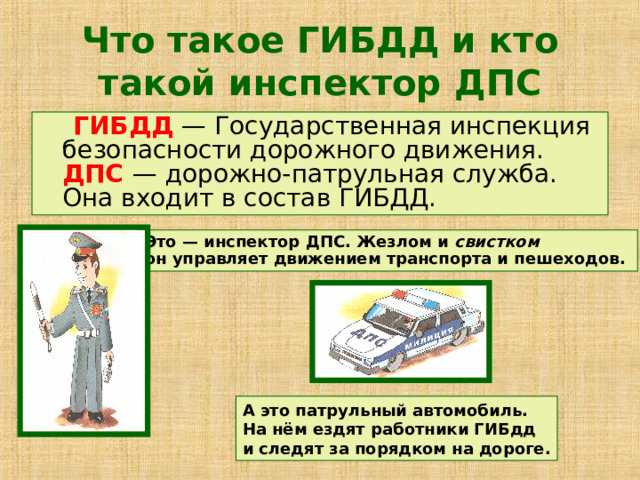 Что такое ГИБДД и кто такой инспектор ДПС  ГИБДД — Государственная инспекция безопасности дорожного движения.  ДПС  — дорожно-патрульная служба. Она входит в состав ГИБДД. Это — инспектор ДПС. Жезлом и свистком  он управляет движением транспорта и пешеходов. А это патрульный автомобиль.  На нём ездят работники ГИБдд  и следят за порядком на дороге. 