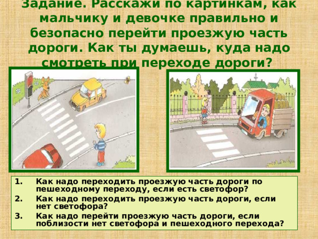 Задание. Расскажи по картинкам, как мальчику и девочке правильно и безопасно перейти проезжую часть дороги. Как ты думаешь, куда надо смотреть при переходе дороги?    Как надо переходить проезжую часть дороги по пешеходному переходу, если есть светофор? Как надо переходить проезжую часть дороги, если нет светофора? Как надо перейти проезжую часть дороги, если поблизости нет светофора и пешеходного перехода? 
