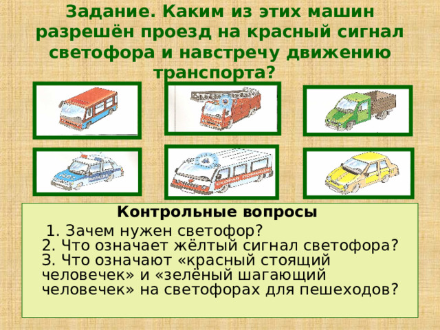 Задание. Каким из этих машин разрешён проезд на красный сигнал светофора и навстречу движению транспорта?  Контрольные вопросы  1. Зачем нужен светофор?  2. Что означает жёлтый сигнал светофора?  З. Что означают «красный стоящий человечек» и «зелёный шагающий человечек» на светофорах для пешеходов? 
