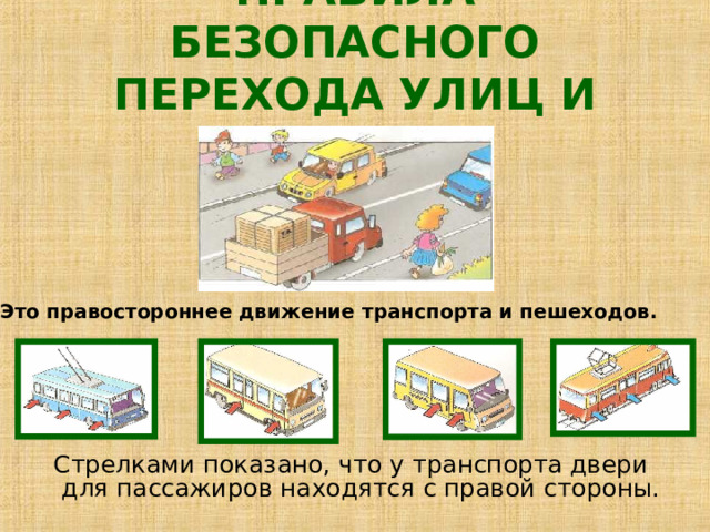 ПРАВИЛА БЕЗОПАСНОГО ПЕРЕХОДА УЛИЦ И ДОРОГ Это правостороннее движение транспорта и пешеходов.  Стрелками показано, что у транспорта двери для пассажиров находятся с правой стороны. 