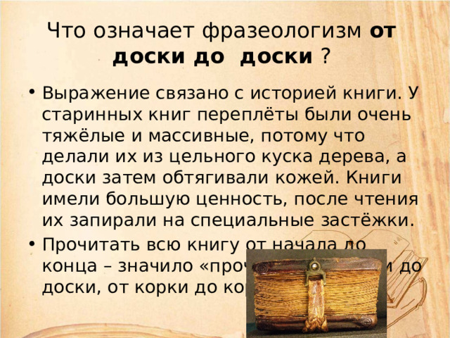 Что означает фразеологизм от  доски до  доски ? Выражение связано с историей книги. У старинных книг переплёты были очень тяжёлые и массивные, потому что делали их из цельного куска дерева, а доски затем обтягивали кожей. Книги имели большую ценность, после чтения их запирали на специальные застёжки. Прочитать всю книгу от начала до конца – значило «прочитать от доски до доски, от корки до корки». 