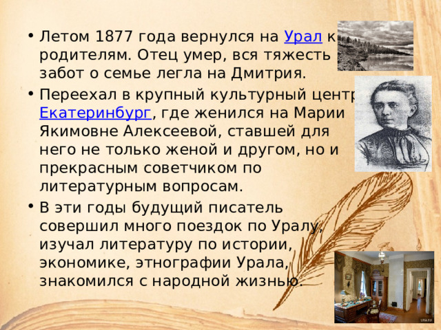 Летом 1877 года вернулся на Урал к родителям. Отец умер, вся тяжесть забот о семье легла на Дмитрия. Переехал в крупный культурный центр Екатеринбург , где женился на Марии Якимовне Алексеевой, ставшей для него не только женой и другом, но и прекрасным советчиком по литературным вопросам. В эти годы будущий писатель совершил много поездок по Уралу, изучал литературу по истории, экономике, этнографии Урала, знакомился с народной жизнью. 