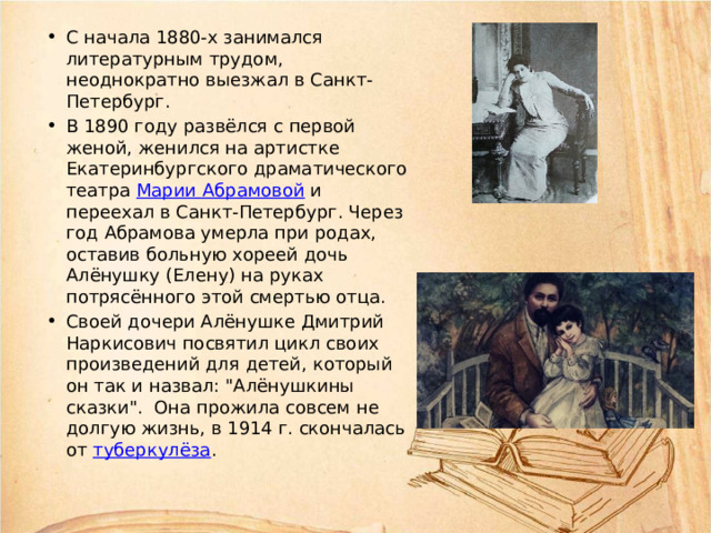 С начала 1880-х занимался литературным трудом, неоднократно выезжал в Санкт-Петербург. В 1890 году развёлся с первой женой, женился на артистке Екатеринбургского драматического театра Марии Абрамовой и переехал в Санкт-Петербург. Через год Абрамова умерла при родах, оставив больную хореей дочь Алёнушку (Елену) на руках потрясённого этой смертью отца. Своей дочери Алёнушке Дмитрий Наркисович посвятил цикл своих произведений для детей, который он так и назвал: 